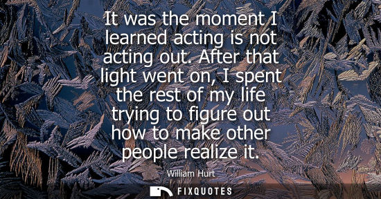 Small: It was the moment I learned acting is not acting out. After that light went on, I spent the rest of my 