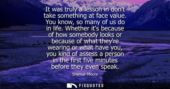 Small: It was truly a lesson in dont take something at face value. You know, so many of us do in life.