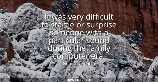 Small: It was very difficult to startle or surprise someone with a particular sound during the family computer era