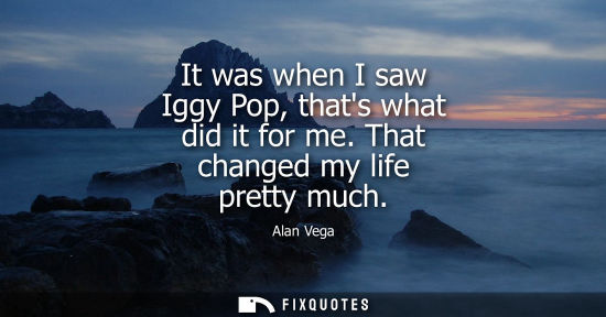 Small: It was when I saw Iggy Pop, thats what did it for me. That changed my life pretty much