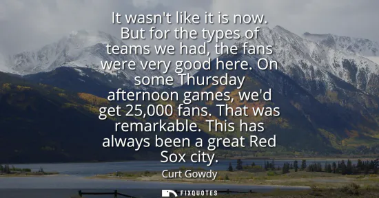 Small: It wasnt like it is now. But for the types of teams we had, the fans were very good here. On some Thursday aft