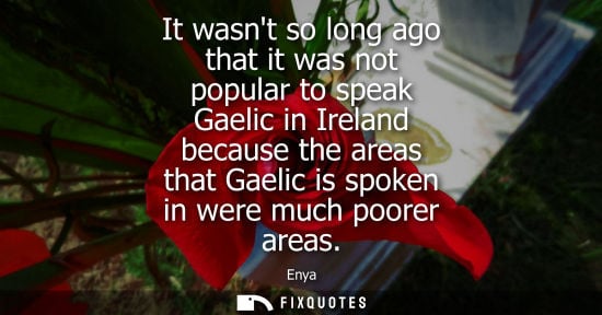 Small: It wasnt so long ago that it was not popular to speak Gaelic in Ireland because the areas that Gaelic i