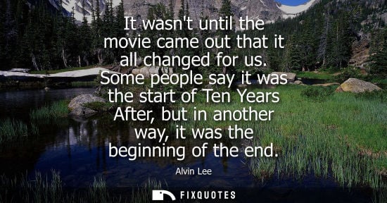 Small: It wasnt until the movie came out that it all changed for us. Some people say it was the start of Ten Y