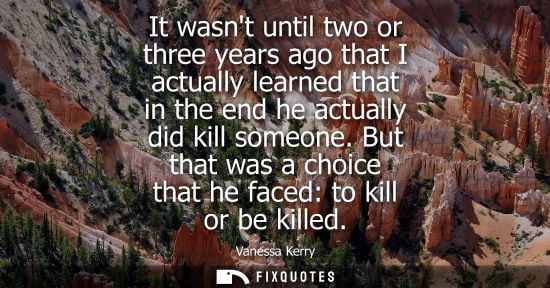 Small: It wasnt until two or three years ago that I actually learned that in the end he actually did kill some