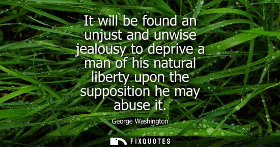 Small: It will be found an unjust and unwise jealousy to deprive a man of his natural liberty upon the supposi