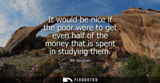 Small: It would be nice if the poor were to get even half of the money that is spent in studying them