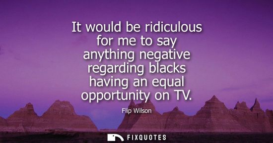 Small: It would be ridiculous for me to say anything negative regarding blacks having an equal opportunity on 