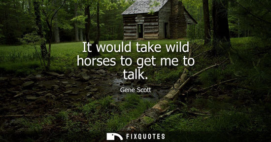 Small: It would take wild horses to get me to talk