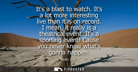 Small: Its a blast to watch. Its a lot more interesting live than it is on record. I mean, it really is a theatrical 