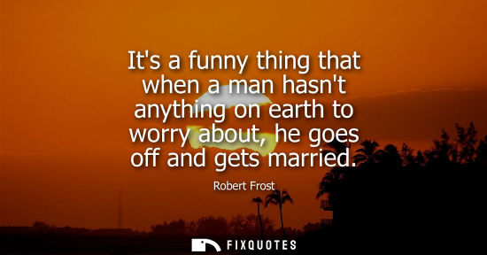 Small: Its a funny thing that when a man hasnt anything on earth to worry about, he goes off and gets married