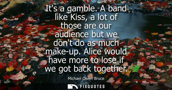 Small: Its a gamble. A band like Kiss, a lot of those are our audience but we dont do as much make-up. Alice w