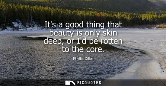 Small: Its a good thing that beauty is only skin deep, or Id be rotten to the core