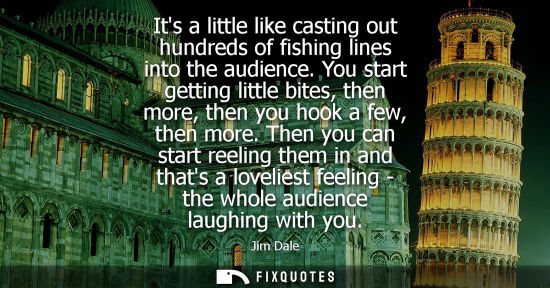 Small: Its a little like casting out hundreds of fishing lines into the audience. You start getting little bit