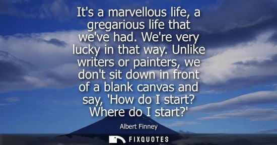 Small: Its a marvellous life, a gregarious life that weve had. Were very lucky in that way. Unlike writers or 