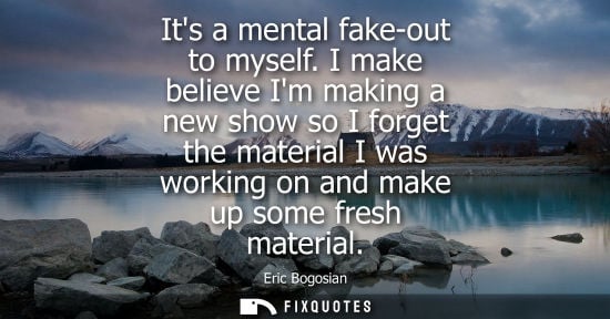 Small: Its a mental fake-out to myself. I make believe Im making a new show so I forget the material I was wor
