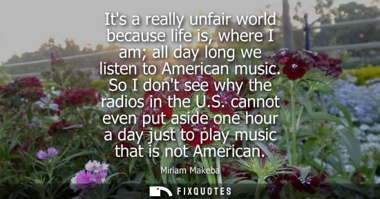 Small: Its a really unfair world because life is, where I am all day long we listen to American music. So I do