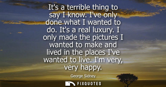 Small: Its a terrible thing to say I know. Ive only done what I wanted to do. Its a real luxury. I only made t