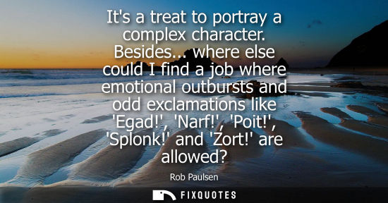 Small: Its a treat to portray a complex character. Besides... where else could I find a job where emotional ou