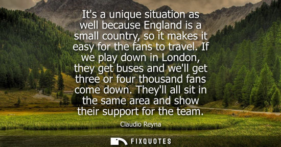 Small: Its a unique situation as well because England is a small country, so it makes it easy for the fans to 