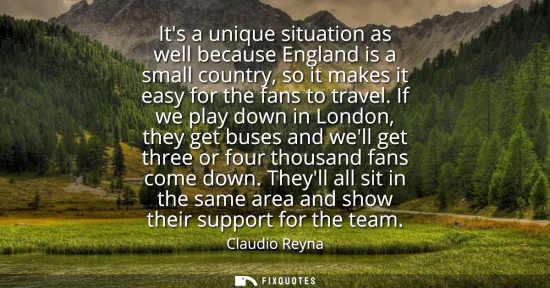 Small: Its a unique situation as well because England is a small country, so it makes it easy for the fans to travel.