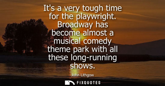 Small: Its a very tough time for the playwright. Broadway has become almost a musical comedy theme park with a
