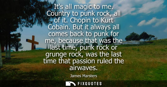 Small: Its all magic to me. Country to punk rock, all of it. Chopin to Kurt Cobain. But it always all comes ba