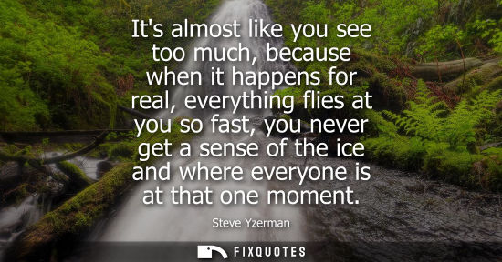 Small: Its almost like you see too much, because when it happens for real, everything flies at you so fast, yo