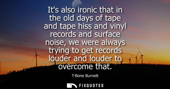 Small: Its also ironic that in the old days of tape and tape hiss and vinyl records and surface noise, we were