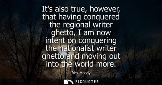 Small: Its also true, however, that having conquered the regional writer ghetto, I am now intent on conquering
