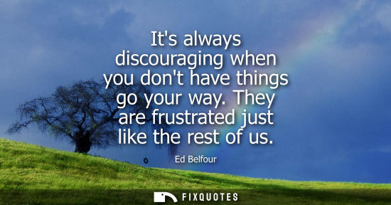 Small: Its always discouraging when you dont have things go your way. They are frustrated just like the rest o