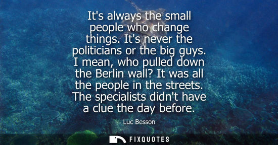 Small: Its always the small people who change things. Its never the politicians or the big guys. I mean, who p