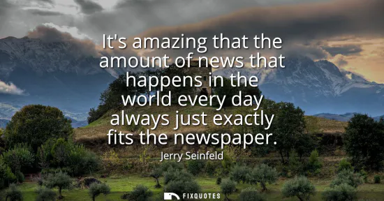 Small: Its amazing that the amount of news that happens in the world every day always just exactly fits the newspaper