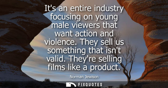 Small: Its an entire industry focusing on young male viewers that want action and violence. They sell us somet