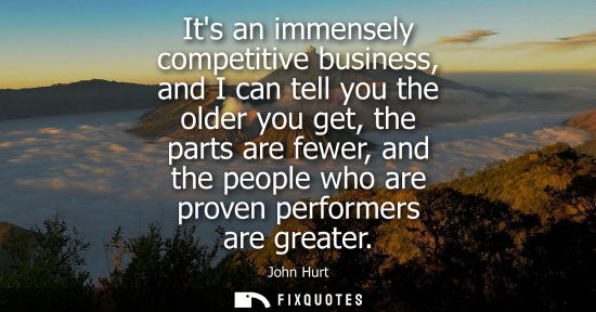 Small: Its an immensely competitive business, and I can tell you the older you get, the parts are fewer, and t