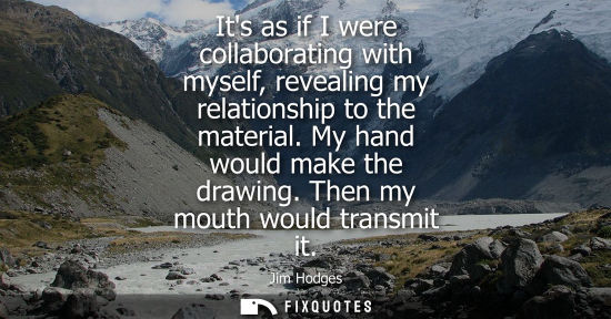 Small: Its as if I were collaborating with myself, revealing my relationship to the material. My hand would ma