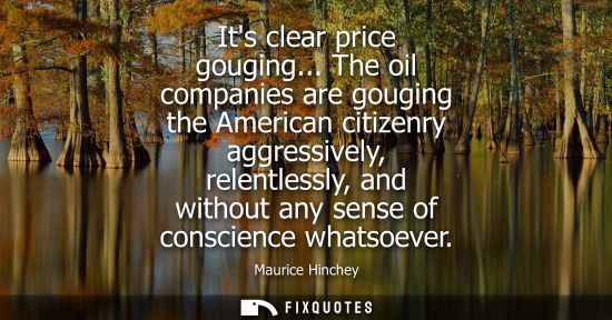 Small: Its clear price gouging... The oil companies are gouging the American citizenry aggressively, relentles