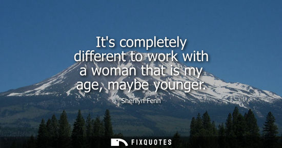Small: Its completely different to work with a woman that is my age, maybe younger