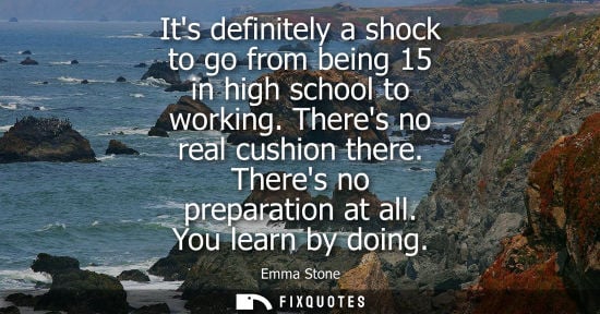 Small: Its definitely a shock to go from being 15 in high school to working. Theres no real cushion there. The