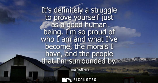 Small: Its definitely a struggle to prove yourself just as a good human being. Im so proud of who I am and wha