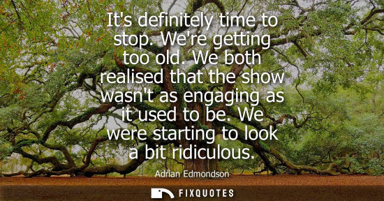 Small: Its definitely time to stop. Were getting too old. We both realised that the show wasnt as engaging as 