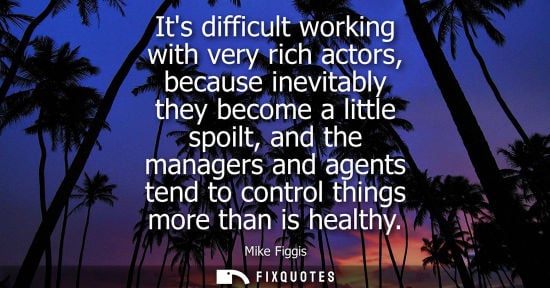 Small: Its difficult working with very rich actors, because inevitably they become a little spoilt, and the ma