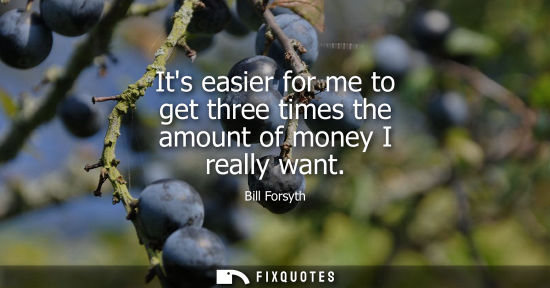 Small: Its easier for me to get three times the amount of money I really want