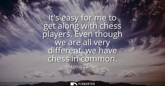 Small: Its easy for me to get along with chess players. Even though we are all very different, we have chess in commo