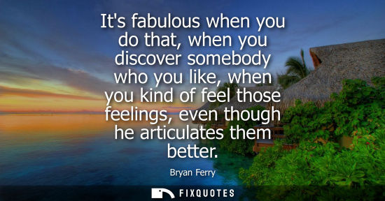 Small: Its fabulous when you do that, when you discover somebody who you like, when you kind of feel those fee