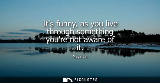 Small: Its funny, as you live through something youre not aware of it