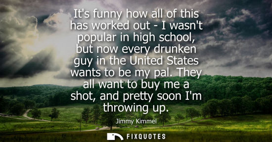 Small: Its funny how all of this has worked out - I wasnt popular in high school, but now every drunken guy in