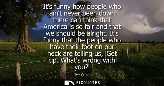 Small: Its funny how people who aint never been down there can think that America is so fair and that we shoul