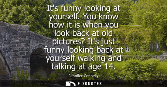 Small: Its funny looking at yourself. You know how it is when you look back at old pictures? Its just funny lo