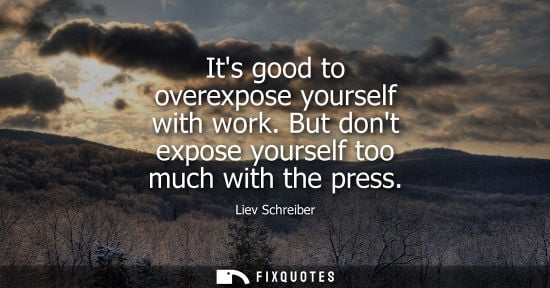 Small: Its good to overexpose yourself with work. But dont expose yourself too much with the press