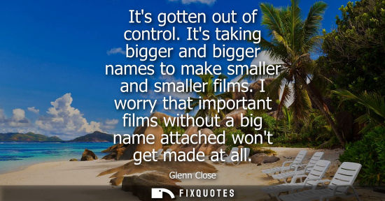Small: Its gotten out of control. Its taking bigger and bigger names to make smaller and smaller films.